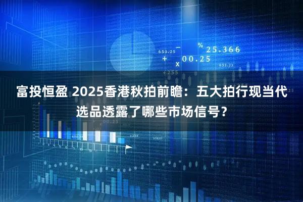 富投恒盈 2025香港秋拍前瞻：五大拍行现当代选品透露了哪些市场信号？