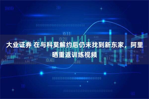 大业证券 在与科莫解约后仍未找到新东家，阿里晒重返训练视频