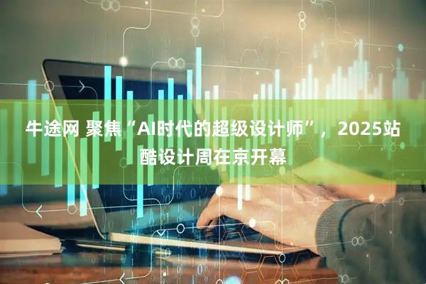 牛途网 聚焦“AI时代的超级设计师”，2025站酷设计周在京开幕