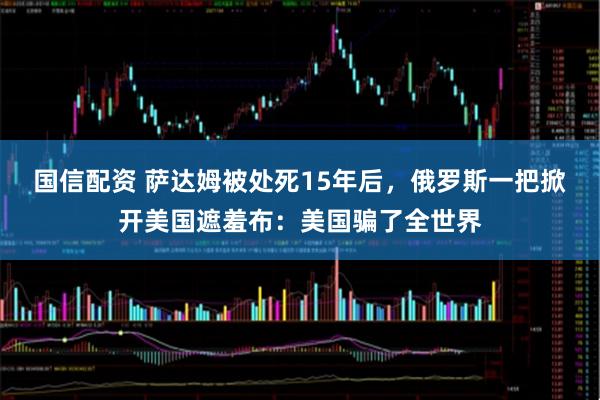 国信配资 萨达姆被处死15年后，俄罗斯一把掀开美国遮羞布：美国骗了全世界