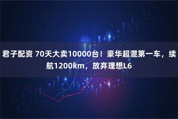 君子配资 70天大卖10000台！豪华超混第一车，续航1200km，放弃理想L6