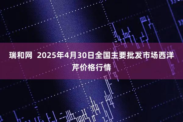 瑞和网  2025年4月30日全国主要批发市场西洋芹价格行情