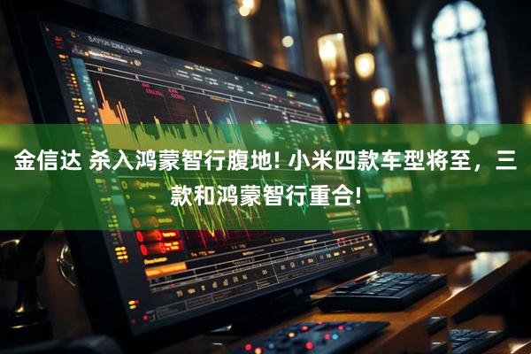 金信达 杀入鸿蒙智行腹地! 小米四款车型将至，三款和鸿蒙智行重合!